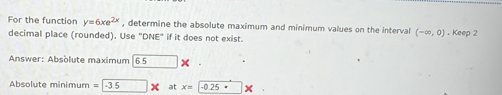 For the function y=6xe^(2x) , determine the absolute maximum and minimum values on the interval (-∈fty ,0). Keep 2
decimal place (rounded). Use "DNE" if it does not exist. 
Answer: Absolute maximum 6. 5 X
Absolute minimum = -3.5 at x=|-0.25