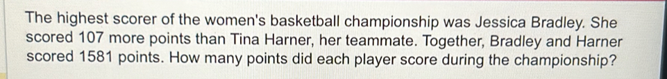 The highest scorer of the women's basketball championship was Jessica Bradley. She 
scored 107 more points than Tina Harner, her teammate. Together, Bradley and Harner 
scored 1581 points. How many points did each player score during the championship?