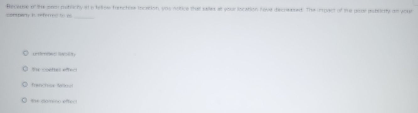 Because of the poor publicity at a fellow franchise location, you notice that salles at your location have decreased. The impact of the poor publicity on your
company is referred to as
_
unlimited liability
the coattail effec!
franchise fallou!
the domino effec!