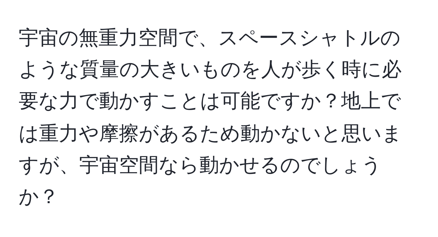 宇宙の無重力空間で、スペースシャトルのような質量の大きいものを人が歩く時に必要な力で動かすことは可能ですか？地上では重力や摩擦があるため動かないと思いますが、宇宙空間なら動かせるのでしょうか？