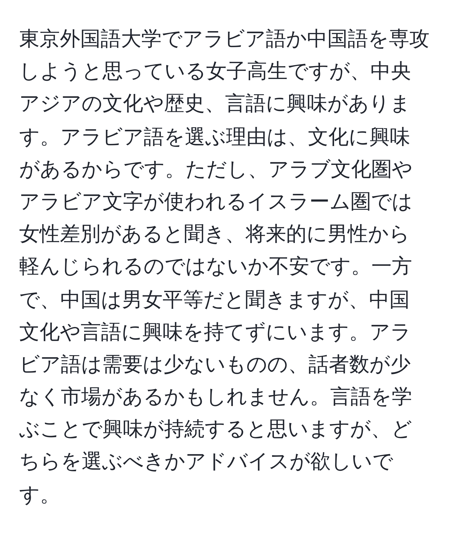 東京外国語大学でアラビア語か中国語を専攻しようと思っている女子高生ですが、中央アジアの文化や歴史、言語に興味があります。アラビア語を選ぶ理由は、文化に興味があるからです。ただし、アラブ文化圏やアラビア文字が使われるイスラーム圏では女性差別があると聞き、将来的に男性から軽んじられるのではないか不安です。一方で、中国は男女平等だと聞きますが、中国文化や言語に興味を持てずにいます。アラビア語は需要は少ないものの、話者数が少なく市場があるかもしれません。言語を学ぶことで興味が持続すると思いますが、どちらを選ぶべきかアドバイスが欲しいです。