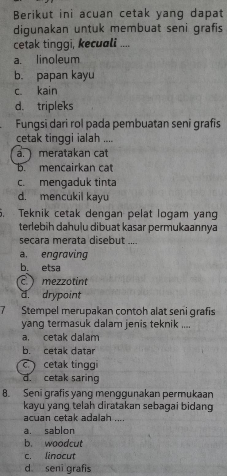 Berikut ini acuan cetak yang dapat
digunakan untuk membuat seni grafis
cetak tinggi, kecuali ....
a. linoleum
b. papan kayu
c. kain
d. tripleks
Fungsi dari rol pada pembuatan seni grafis
cetak tinggi ialah ....
a. meratakan cat
b. mencairkan cat
c. mengaduk tinta
d. mencukil kayu
5. Teknik cetak dengan pelat logam yang
terlebih dahuļu dibuat kasar permukaannya
secara merata disebut ....
a. engraving
b. etsa
c.) mezzotint
d. drypoint
7 Stempel merupakan contoh alat seni grafis
yang termasuk dalam jenis teknik ....
a. cetak dalam
b. cetak datar
c. ) cetak tinggi
d. cetak saring
8. Seni grafis yang menggunakan permukaan
kayu yang telah diratakan sebagai bidang
acuan cetak adalah ....
a. sablon
b. woodcut
c. linocut
d. seni grafis