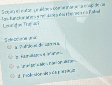 Según el autor, ¿quiénes conformaron la cúspide de
los funcionarios y militares del régimen de Rafæl
Leonidas Trujillo?
Seleccione una:
a. Políticos de carrera.
b. Familiares e íntimos.
c. Intelectuales nacionalistas.
d. Profesionales de prestigio.