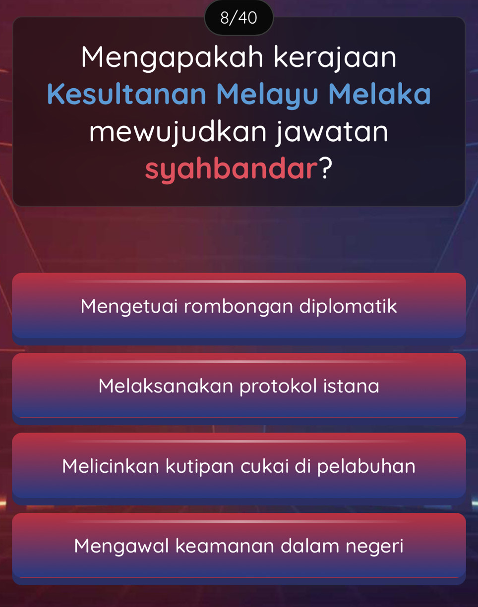 8/40
Mengapakah kerajaan
Kesultanan Melayu Melaka
mewujudkan jawatan
syahbandar?
Mengetuai rombongan diplomatik
Melaksanakan protokol istana
Melicinkan kutipan cukai di pelabuhan
Mengawal keamanan dalam negeri