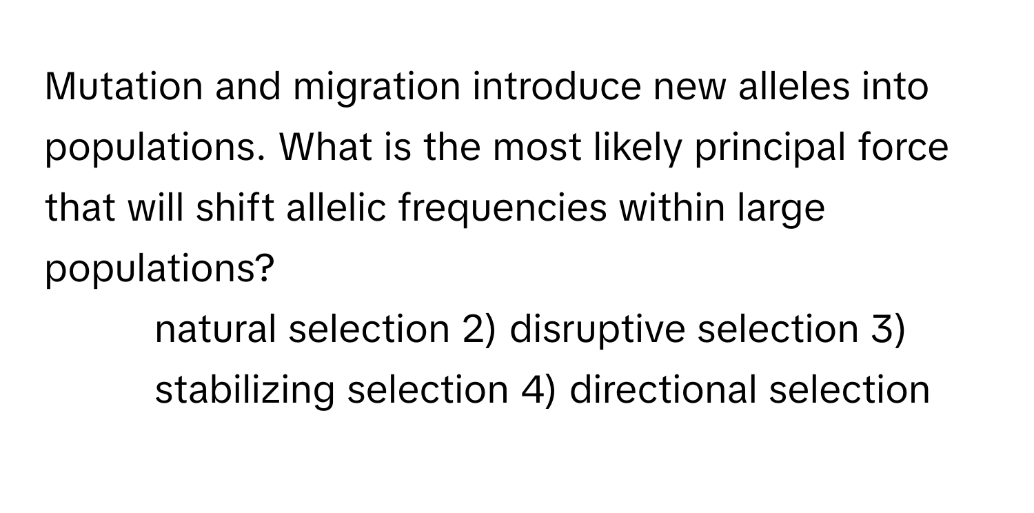 Mutation and migration introduce new alleles into populations. What is the most likely principal force that will shift allelic frequencies within large populations?

1) natural selection 2) disruptive selection 3) stabilizing selection 4) directional selection