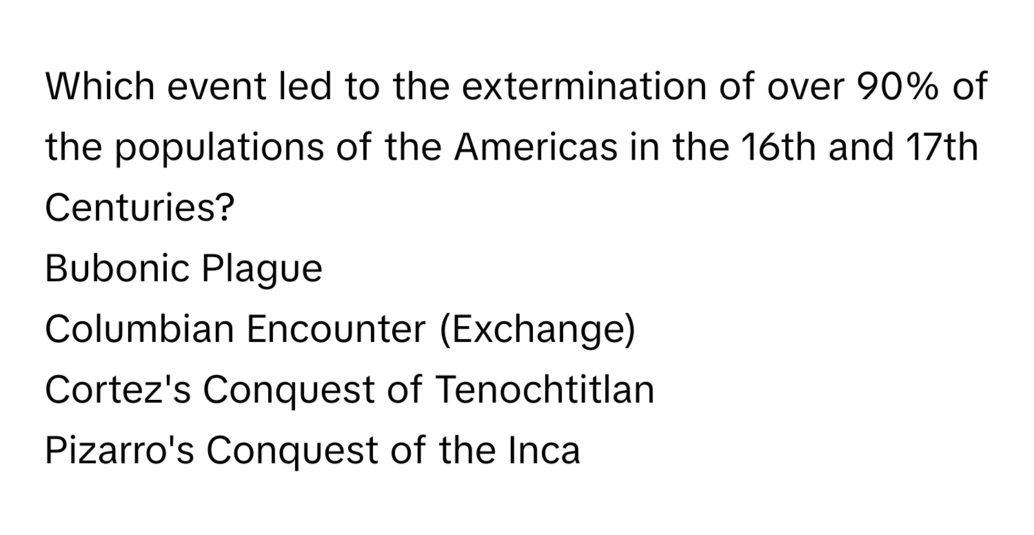 Which event led to the extermination of over 90% of the populations of the Americas in the 16th and 17th Centuries?
Bubonic Plague
Columbian Encounter (Exchange)
Cortez's Conquest of Tenochtitlan
Pizarro's Conquest of the Inca