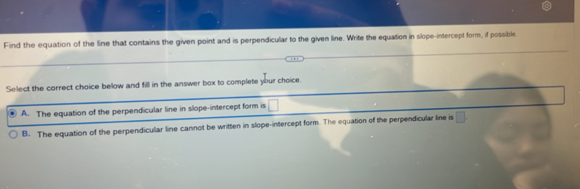 Find the equation of the line that contains the given point and is perpendicular to the given line. Write the equation in slope-intercept form, if possible.
Select the correct choice below and fill in the answer box to complete your choice.
A. The equation of the perpendicular line in slope-intercept form is □
B. The equation of the perpendicular line cannot be written in slope-intercept form. The equation of the perpendicular line is □.