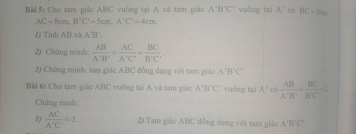 Cho tam giác ABC vuông tại A và tam giác A^,B^,C^, vuông tại A' có BC=10cm,
AC=8cm, B'C'=5cm, A'C'=4cm. 
1) Tính AB và A'B'. 
2) Chứng minh:  AB/A'B' = AC/A'C' = BC/B'C' . 
3) Chứng minh: tam giác ABC đồng dạng với tam giác A^,B^,C^,. 
Bài 6: Cho tam giác ABC vuông tại A và tam giác A^,B^,C^, vuông tại A’ có  AB/A'B' = BC/B'C' =2
Chứng minh: 
1)  AC/A'C' =2. 2) Tam giác ABC đồng dạng với tam giác A^,B^,C^,.