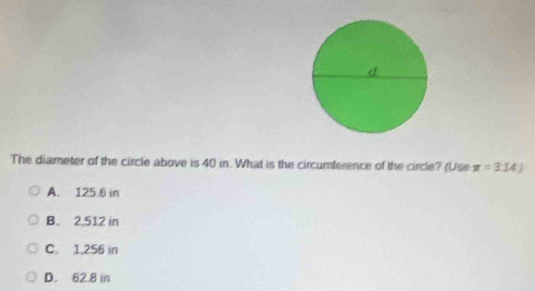 The diameter of the circle above is 40 in. What is the circumference of the circle? (Use π =3.14J
A. 125.6 in
B. 2,512 in
C. 1,256 in
D. 62.8 in