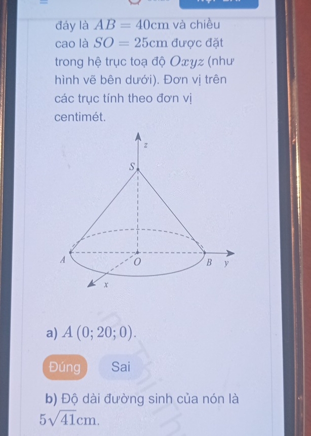 đáy là AB=40cm và chiều 
cao là SO=25cmduec đặt 
trong hệ trục toạ độ Oxyz (như 
hình vẽ bên dưới). Đơn vị trên 
các trục tính theo đơn vị
centimét. 
a) A(0;20;0). 
Đúng Sai 
b) Độ dài đường sinh của nón là
5sqrt(41)cm.