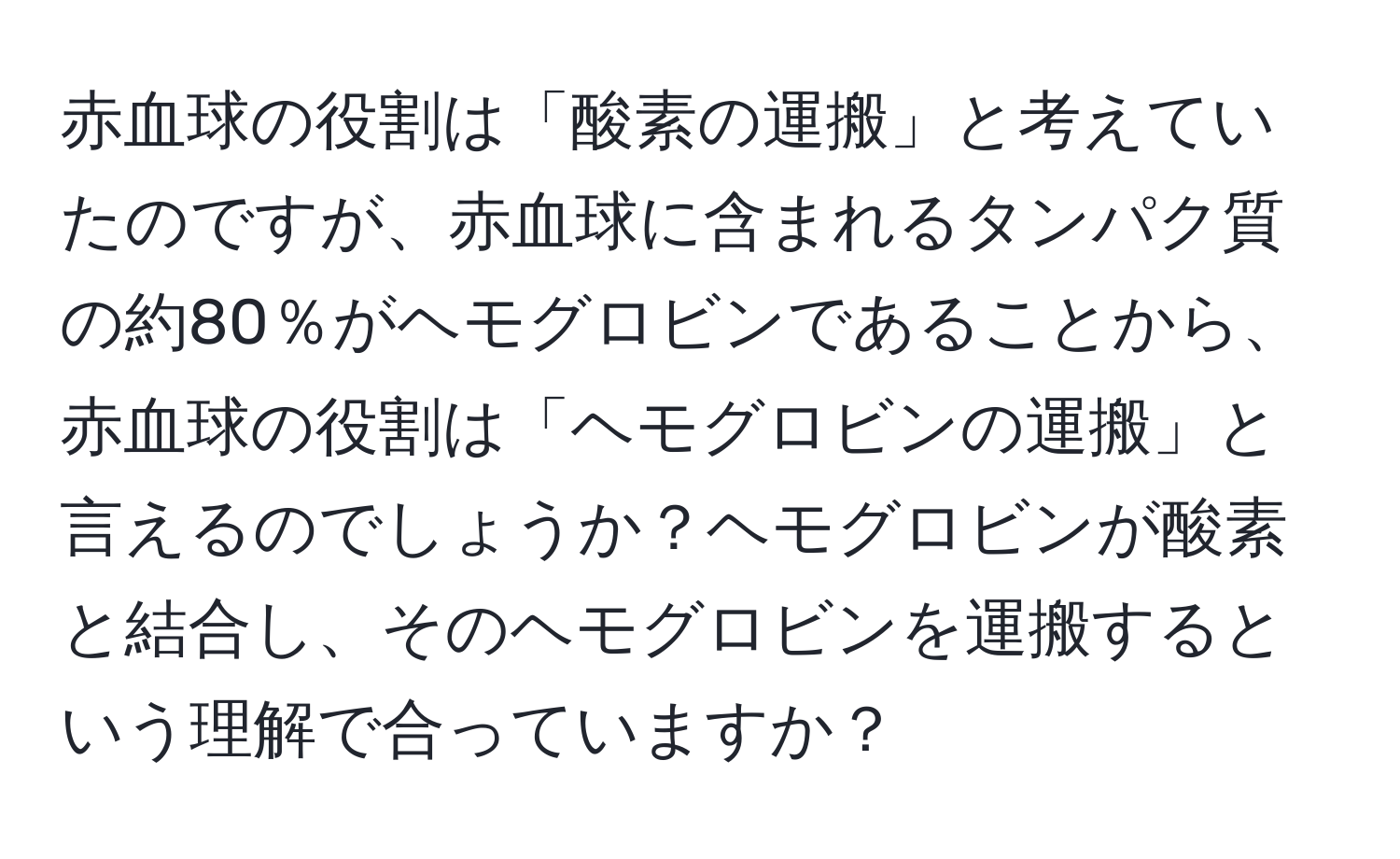 赤血球の役割は「酸素の運搬」と考えていたのですが、赤血球に含まれるタンパク質の約80％がヘモグロビンであることから、赤血球の役割は「ヘモグロビンの運搬」と言えるのでしょうか？ヘモグロビンが酸素と結合し、そのヘモグロビンを運搬するという理解で合っていますか？