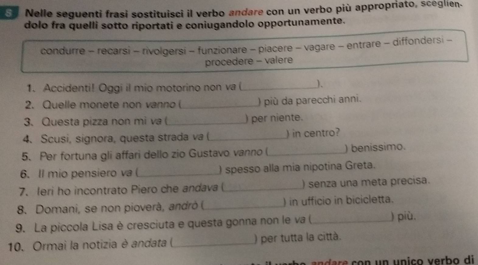 Nelle seguenti frasi sostituisci il verbo andare con un verbo più appropriato, sceglien.
dolo fra quelli sotto riportati e coniugandolo opportunamente.
condurre - recarsi - rivolgersi - funzionare - piacere - vagare - entrare - diffondersi -
procedere - valere
1. Accidenti! Oggi il mio motorino non va (_
)、
2. Quelle monete non vanno (_
) più da parecchi anni.
3. Questa pizza non mi va (_ ) per niente.
4. Scusi, signora, questa strada va (_ ) in centro?
5. Per fortuna gli affari dello zio Gustavo vanno (_ ) benissimo.
6. ll mio pensiero va (_ ) spesso alla mía nipotina Greta.
7. leri ho incontrato Piero che andava ( _) senza una meta precisa.
8. Domani, se non pioverà, andrò ( _) in ufficio in bicicletta.
9. La piccola Lisa è cresciuta e questa gonna non le va (_
) più.
10. Ormai la notizia è andata (,_ ) per tutta la città.
n a e co n un unico verbo di