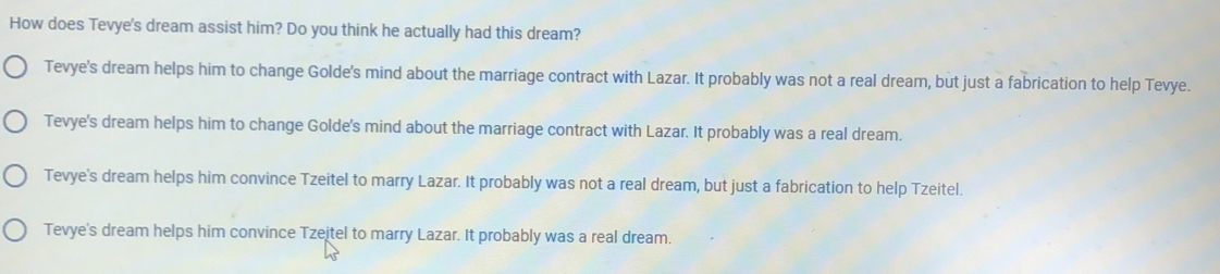 How does Tevye's dream assist him? Do you think he actually had this dream?
Tevye's dream helps him to change Golde's mind about the marriage contract with Lazar. It probably was not a real dream, but just a fabrication to help Tevye.
Tevye's dream helps him to change Golde's mind about the marriage contract with Lazar. It probably was a real dream.
Tevye's dream helps him convince Tzeitel to marry Lazar. It probably was not a real dream, but just a fabrication to help Tzeitel.
Tevye's dream helps him convince Tzeitel to marry Lazar. It probably was a real dream.