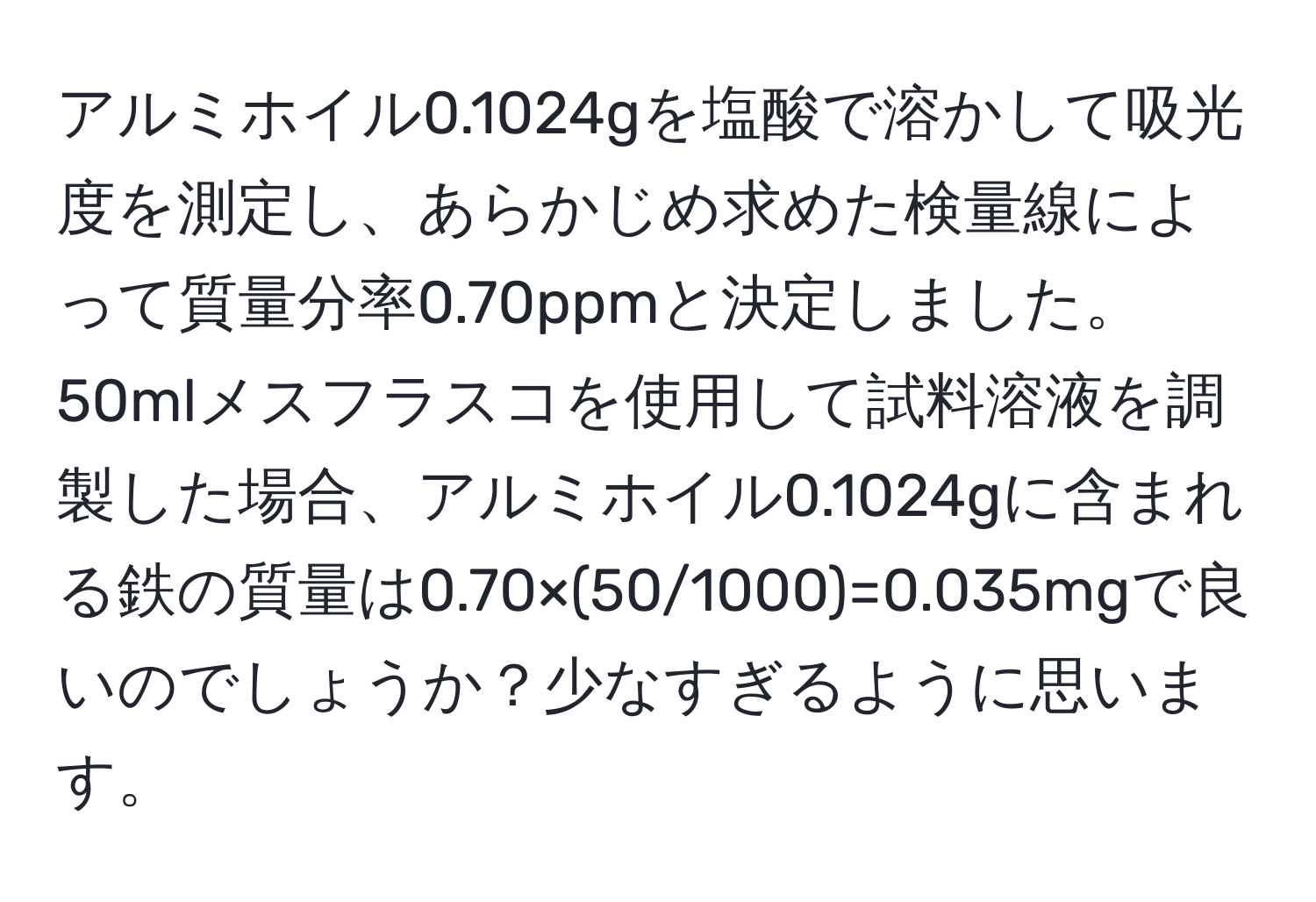 アルミホイル0.1024gを塩酸で溶かして吸光度を測定し、あらかじめ求めた検量線によって質量分率0.70ppmと決定しました。50mlメスフラスコを使用して試料溶液を調製した場合、アルミホイル0.1024gに含まれる鉄の質量は0.70×(50/1000)=0.035mgで良いのでしょうか？少なすぎるように思います。