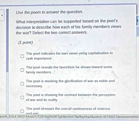 Use the poem to answer the question.
What interpretation can be supported based on the poet's
decision to describe how each of his family members views
the war? Select the two correct answers.
(1 point)
The poet indicates his own views using capitalization to
rank importance
The poet reveals the favoritism he shows toward some
family members
The poet is mocking the glorification of war as noble and
necessary.
The poet is showing the contrast between the perception
of war and its reality.
The poet stresses the overall uselessness of violence
and war
awcN_S1B.A.TkVZ1XAcA21rT2SF6tgDkQ9F2g6BocOcK7BpRkg4AqA&userid=30748621&assessmentid=