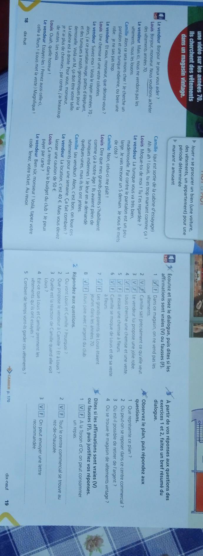 une vidéo sur les années 70.
louer = se procurer un bien (une voiture,
Ils cherchent des vêtements des vêtements, un appartement) pour une
dans un magasin vintage. période déterminée
marrant = amusant
Écoutez et lisez le dialogue, puis dites si les À partir de vos réponses aux questions des
affirmations sont vraies (V) ou fausses (F). exercices 1 et 2. faites un bref résumé du
Le vendeur Bonjour Je peux vous aider ? Camille (qui est sortie de la cabine d’essayage) Dans ce magasin, on ne vend pas les dialogue.
1
Louis Bonjour, monsieur. Nous voudrions acheter Ah ah ah ! Louis, tu es trop marrant comme ça !
vêtements.
des vêtements années 70  Louis Moque-toi de moi ! Tu t'es regardée ?  Camille sait précisément ce qu'elle veut questions. Observez le plan, puis répondez aux
2
Le vendeur Mais ici, nous ne vendons pas les Le vendeur La tunique vous va très bien, ] Le vendeur lui propose une jolie robe 1 Que représente ce plan ?
3
vêtements, nous les louons mademoiselle. Par contre le pantalon est un peu  Louis cherche une chemise et une veste.
4
Camille Alors ce sera moins cher ! Je cherche un large. Je vais recevoir un S demain. Je vous le mets 5  À Il essaie une chemise à fleurs 2 Ou peut-on se reposer dans ce centre commercial ?
6
3 Où est-il possible de retirer de l'argent ?
pantalon et une tunique indienne, ou bien une de côté ?  Camille se moque de Louis et de sa veste 4 Où se trouve le magasin de vêtements vintage  ?
robe... je ne sais pas trop. Camille Non, celui-ci me plaît !
Le vendeur Et vous, monsieur, que désirez-vous  ? Louis Dire que mes grands-parents s'habillaient Les grands-parents de Louis étaient Dites si les affirmations sont vraies (V)
7
Louis Une chemise et une veste colorées. comme ça à notre âge ! Ils avaient plein de jeunes dans les années 70 ou fausses (F), puis justifiez vos réponses.
Le vendeur Suivez-moi ! Voilà le rayon années 70 ; tuniques indiennes ! Je leur en ai demandé
alors, j'ai ce pantalon rouge, pattes d'éléphant, quelques-unes, mais ils les ont jetées
8  Louis paie avec l’argent du club. A la Toison d'Or, on peut consommer
et des tuniques à motifs géométriques pour la Camille (au vendeur) Alors, c'est bon, on loue ces 2 Répondez aux questions. un repas.
demoiselle. Voilà un M, ça doit être votre taille vêtements pour une semaine. Ça fait combien ? 1 Où vont Louis et Camille ? Pourquoi ?
La cabine est à droite. Pour vous, monsieur, Le vendeur La location, c'est 40 €. Mais vous devez 2 V] _Tout le centre commercial se trouve au
2 Que propose le vendeur à Camille ? Et à Louis ?
je n'ai plus de chemises ; par contre, j'ai beaucoup laisser une caution de 50 € rez-de-chaussée.
_
de vestes. Les voilà 3 Quelle est la réaction de Camille quand elle voit
Louis Ouah, quelle horreur !
Louis Ça rentre dans le budget du club ! Je peux
Louis ?
3 I On peut envoyer une lettre
payer par carte ? 4 Est-ce que Louis et Camille prennent les recommandée
Le vendeur Essayez-les ! Prenez aussi celle-ci, Le vendeur Bien sûr, monsieur ! Voilà, tapez votre
celle à fleurs ! (Louis met la veste.) Magnifique ! code. Tenez, votre ticket. Au revoir.
vêtements qu'ils ont essayés ?
18 dix-huit
5 Combien de temps vont-ils garder ces vêtements ?_
CAMIER p. 170 dix-neuf 19