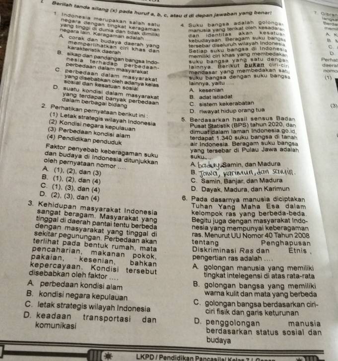 Berilah tanda silang (x) pada huruf a, b, c, atau d di depan jawaban yang benar! 7. Critran Barda
    
1. Indonesia merupakan salah satu 4 Suku bangsa adalah golong marn A. K
negara dengan tínŋkät keragaman manusia yang tenkat oleh kesadara .
yang tinggi oi dunia dan tidak dimiliki dan identitas akan kesatus 
negara lain. Keragaman adalah
kebudayaan Beragam suku bang
A corak dan budaya daerah yang tersebar diseluruh wilayah Indones . B A C.
karakteristik daerah memperlihatkan ciri khas dan Setiap suku bangsa di Indones Perhat D
memiliki ciri khas yang membedaka-
B. sikap dan pandangan bangsa Indo- daera
suku bangsa yang satu d       .
nesia terhadap perbedaan lainnya. Berikut bukan ciri-c  
perbedaan dalam masyarakat mendasar yang membedakan sa . nomo (1)
C. perbedaan dalam masyarakat
suku bangsa dengan suku bangs
yang disebabkan oleh adanya kelas lainnya, yaitu ....
sosial dan kesatuan sosia
A. kesenian
D. suatu kondisi dalam masyarakat B. adat istiadat
yang terdapat banyak perbedaan C. sistem kekerabatan (3)
dalam berbagai bidang
D. riwayat hidup orang tua
2. Perhatikan pemyataan berikut ini :
5. Berdasarkan hasil sensus Badan
(1) Letak strategis wilayah Indonesia Pusat Statistik (BPS) tahun 2020, dan
(2) Kondisi negara kepulauan
dimuat dalam Iaman Indonesia go id
(3) Perbedaan kondisi alam
terdapat 1.340 suku bangsa di tana
(4) Pendidikan penduduk
air Indonesia. Beragam suku bangsa
yang tersebar di Pulau Jawa adaiah
Faktor penyebab keberagaman suku suk
dan budaya di Indonesia ditunjukkan At  Samin, dan Madura
oleh pernyataan nomor ....
A. (1), (2), dan (3)
B.  Tow a   K a
B. (1), (2), dan (4)
C. Samin, Banjar, dan Madura
C. (1), (3), dan (4)
D. Dayak, Madura, dan Karimun
D. (2), (3), dan (4)
6. Pada dasarnya manusia diciptakan
Tuhan Yang Maha Esa dalam
3. Kehidupan masyarakat Indonesia kelompok ras yang berbeda-beda.
sangat beragam. Masyarakat yang Begitu juga dengan masyarakat Indo-
tinggal di daerah pantai tentu berbeda nesia yang mempunyai keberagaman
dengan masyarakat yang tinggal di
sekitar pegunungan. Perbedaan akan tentang ras. Menurut UU Nomor 40 Tahun 2008
terlihat pada bentuk rumah, mata Diskriminasi Ras dan Penghapusan Étnis ,
pencaharian, makanan pokok, pengertian ras adalah ....
pakaian, kesenian,       bahkan
kepercayaan. Kondisi tersebut A. golongan manusia yang memiliki
disebabkan oleh faktor ....
tingkat intelegensi di atas rata-rata
A. perbedaan kondisi alam B. golongan bangsa yang memiliki
B. kondisi negara kepulauan warna kulit dan mata yang berbeda
C. letak strategis wilayah Indonesia C. golongan bangsa berdasarkan ciri-
ciri fisik dan garis keturunan
D. keadaan transportasi dan D. penggolongan manusia
komunikasi berdasarkan status sosial dan 
budaya
LKPD / Pendidikan Pançasila/Kelas 7