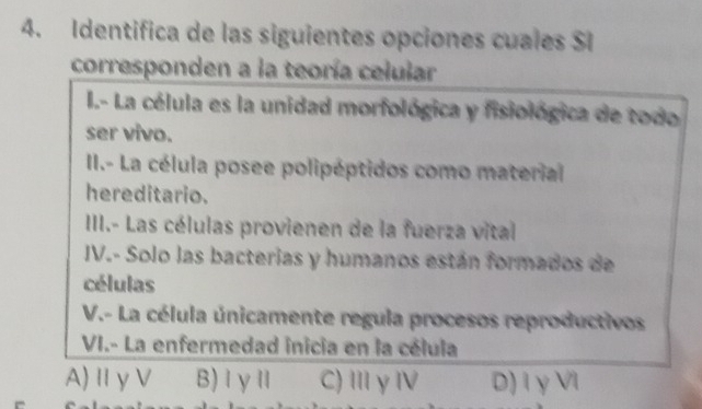 Identifica de las siguientes opciones cuales SI
corresponden a la teoría celular
I.- La célula es la unidad morfológica y fisiológica de todo
ser vivo.
II.- La célula posee polipéptidos como material
hereditario.
III.- Las células provienen de la fuerza vital
IV.- Solo las bacterias y humanos están formados de
células
V.- La célula únicamente regula procesos reproductivos
VI.- La enfermedad inicia en la célula
A) ⅡγV B) Ⅰγ Ⅱ C)ⅢγⅣ D)iγ VI