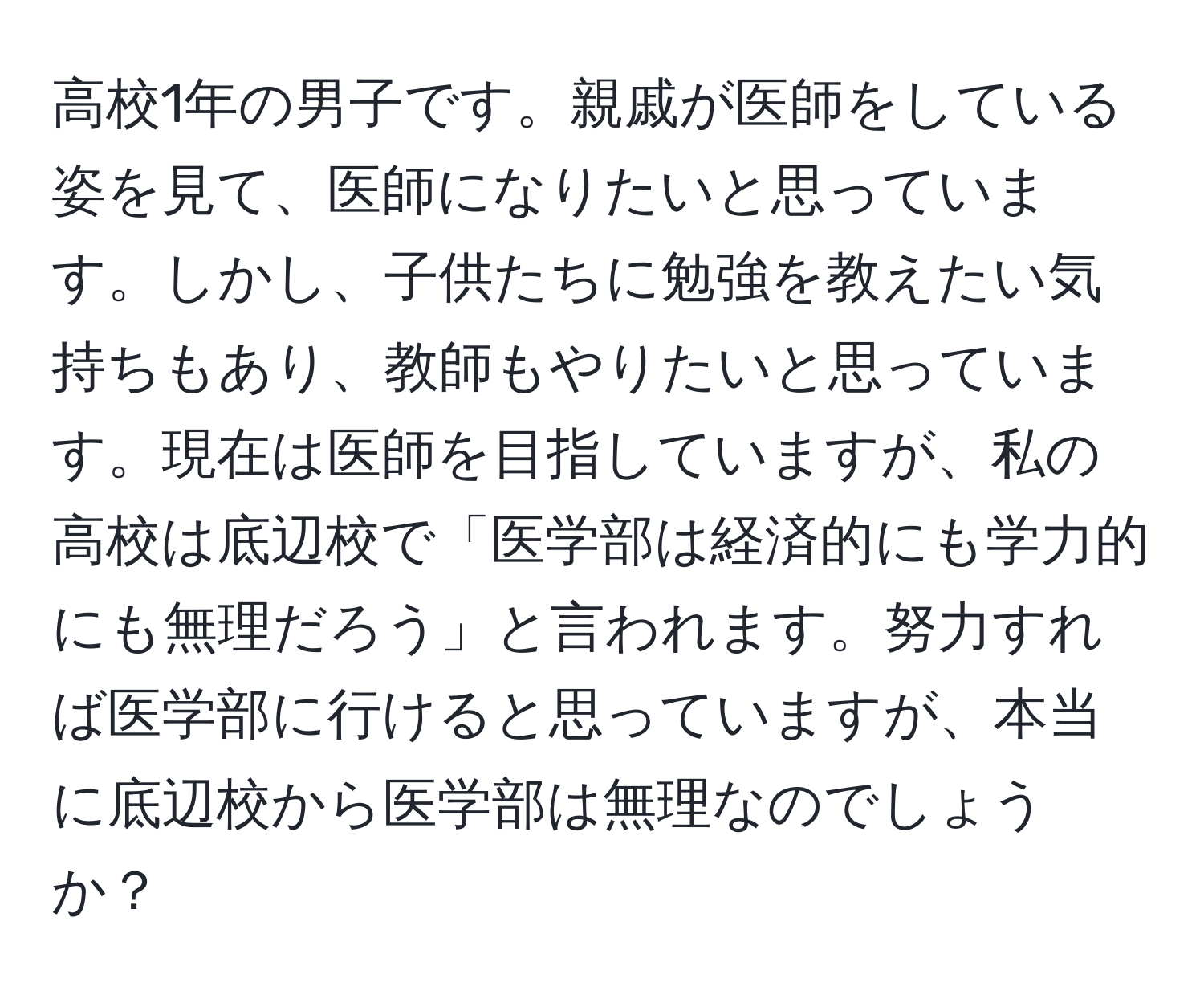 高校1年の男子です。親戚が医師をしている姿を見て、医師になりたいと思っています。しかし、子供たちに勉強を教えたい気持ちもあり、教師もやりたいと思っています。現在は医師を目指していますが、私の高校は底辺校で「医学部は経済的にも学力的にも無理だろう」と言われます。努力すれば医学部に行けると思っていますが、本当に底辺校から医学部は無理なのでしょうか？