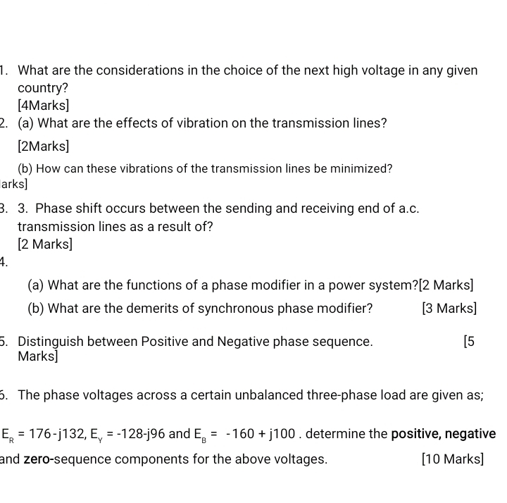 What are the considerations in the choice of the next high voltage in any given 
country? 
[4Marks] 
2. (a) What are the effects of vibration on the transmission lines? 
[2Marks] 
(b) How can these vibrations of the transmission lines be minimized? 
arks] 
3. 3. Phase shift occurs between the sending and receiving end of a.c. 
transmission lines as a result of? 
[2 Marks] 
4. 
(a) What are the functions of a phase modifier in a power system?[2 Marks] 
(b) What are the demerits of synchronous phase modifier? [3 Marks] 
5. Distinguish between Positive and Negative phase sequence. [5 
Marks] 
6. The phase voltages across a certain unbalanced three-phase load are given as;
E_R=176-j132, E_y=-128-j96 and E_B=-160+j100. determine the positive, negative 
and zero-sequence components for the above voltages. [10 Marks]