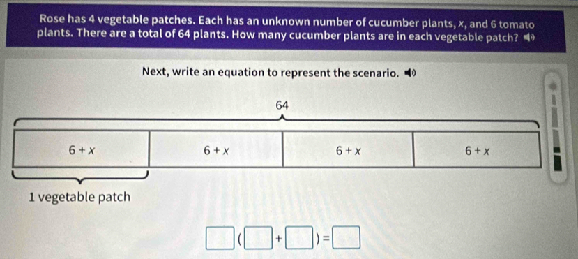 Rose has 4 vegetable patches. Each has an unknown number of cucumber plants, x, and 6 tomato
plants. There are a total of 64 plants. How many cucumber plants are in each vegetable patch? 
Next, write an equation to represent the scenario.
□ (□ +□ )=□