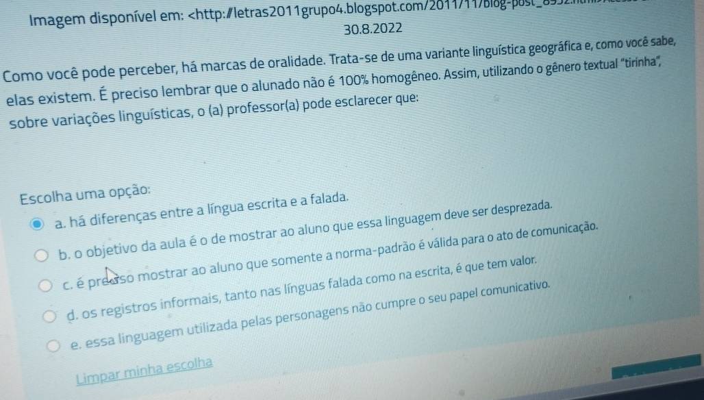 Imagem disponível em: 100% homogêneo. Assim, utilizando o gênero textual "tirínha",
sobre variações linguísticas, o (a) professor(a) pode esclarecer que:
Escolha uma opção:
a. há diferenças entre a língua escrita e a falada.
b. o objetivo da aula é o de mostrar ao aluno que essa linguagem deve ser desprezada.
c. é predso mostrar ao aluno que somente a norma-padrão é válida para o ato de comunicação.
d. os registros informais, tanto nas línguas falada como na escrita, é que tem valor.
e. essa linguagem utilizada pelas personagens não cumpre o seu papel comunicativo.
Limpar minha escolha