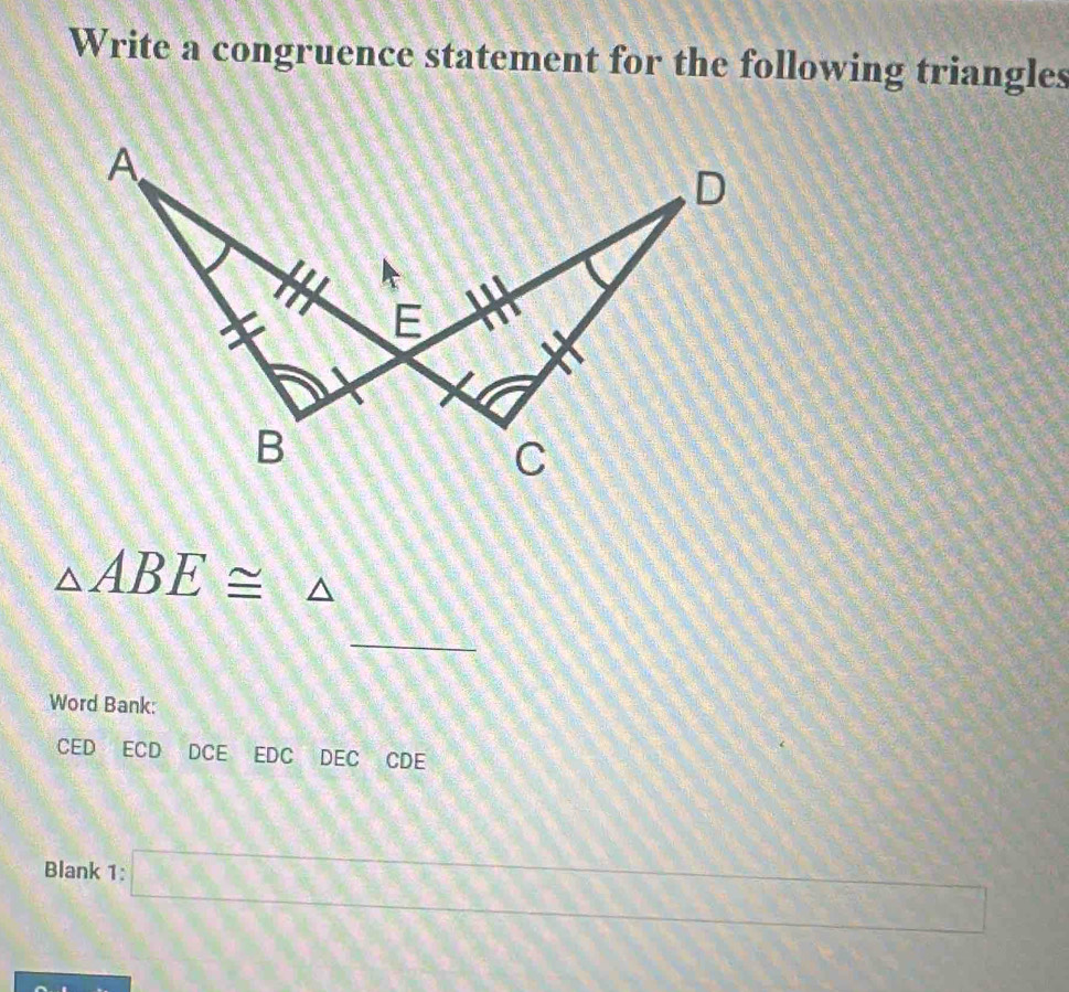 Write a congruence statement for the following triangles
△ ABE≌ △
_ 
Word Bank: 
CED ECD DCE EDC DEC CDE 
Blank 1: □