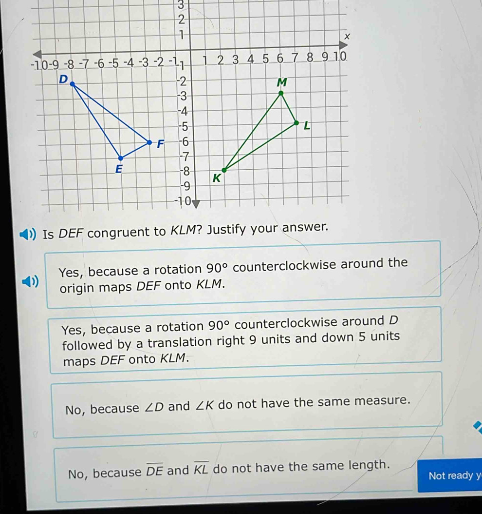 ) Yes, because a rotation 90° counterclockwise around the
origin maps DEF onto KLM.
Yes, because a rotation 90° counterclockwise around D
followed by a translation right 9 units and down 5 units
maps DEF onto KLM.
No, because ∠ D and ∠ K do not have the same measure.
No, because overline DE and overline KL do not have the same length.
Not ready y