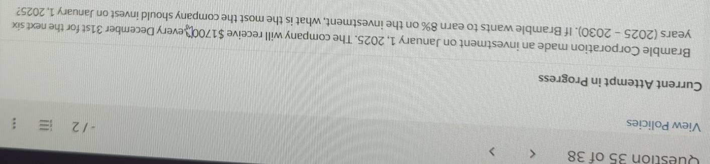 < > 
View Policies - 1 2 
Current Attempt in Progress 
Bramble Corporation made an investment on January 1, 2025. The company will receive $1700 S every December 31st for the next six
years (2025 - 2030). If Bramble wants to earn 8% on the investment, what is the most the company should invest on January 1, 2025?