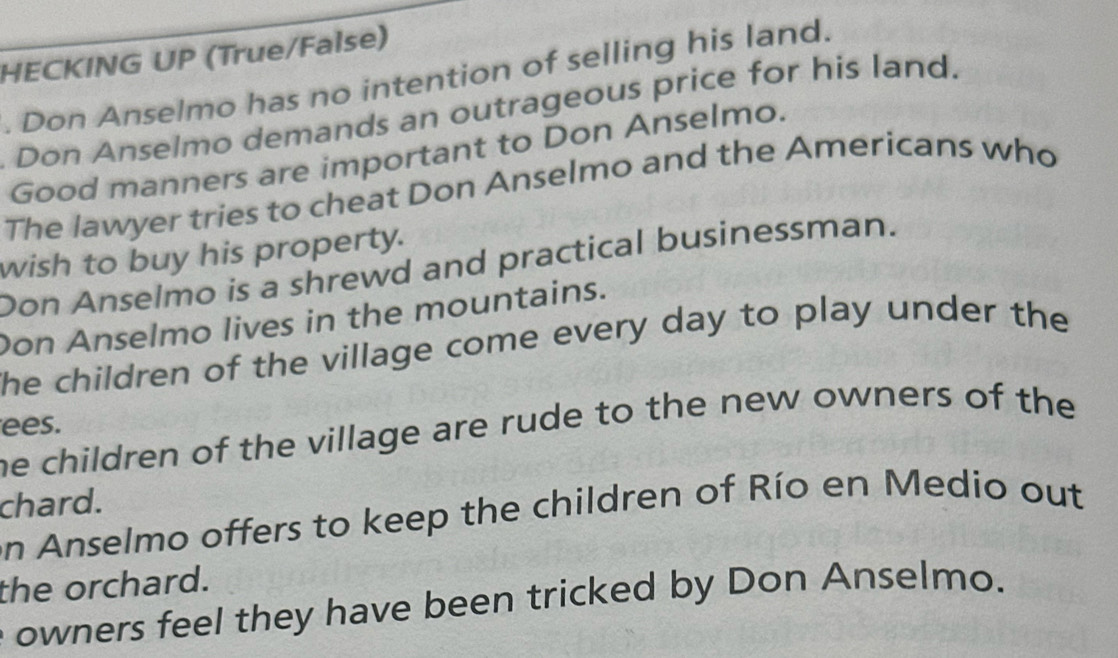 HECKING UP (True/False) 
. Don Anselmo has no intention of selling his land. 
Don Anselmo demands an outrageous price for his land. 
Good manners are important to Don Anselmo. 
The lawyer tries to cheat Don Anselmo and the Americans who 
wish to buy his property. 
Don Anselmo is a shrewd and practical businessman. 
Don Anselmo lives in the mountains. 
he children of the village come every day to play under the 
ees. 
he children of the village are rude to the new owners of the 
chard. 
an Anselmo offers to keep the children of Río en Medio out 
the orchard. 
owners feel they have been tricked by Don Anselmo.