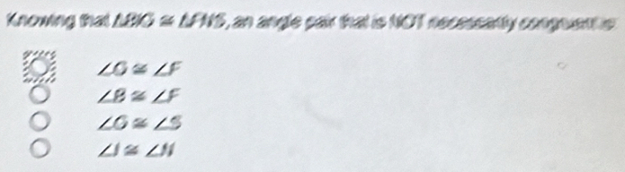 Knowing that △ BIG≌ △ PIS , an angle cair that is NOT necessatly conguents
∠ G≌ ∠ F
∠ B≌ ∠ F
∠ G≌ ∠ S
∠ J≌ ∠ N