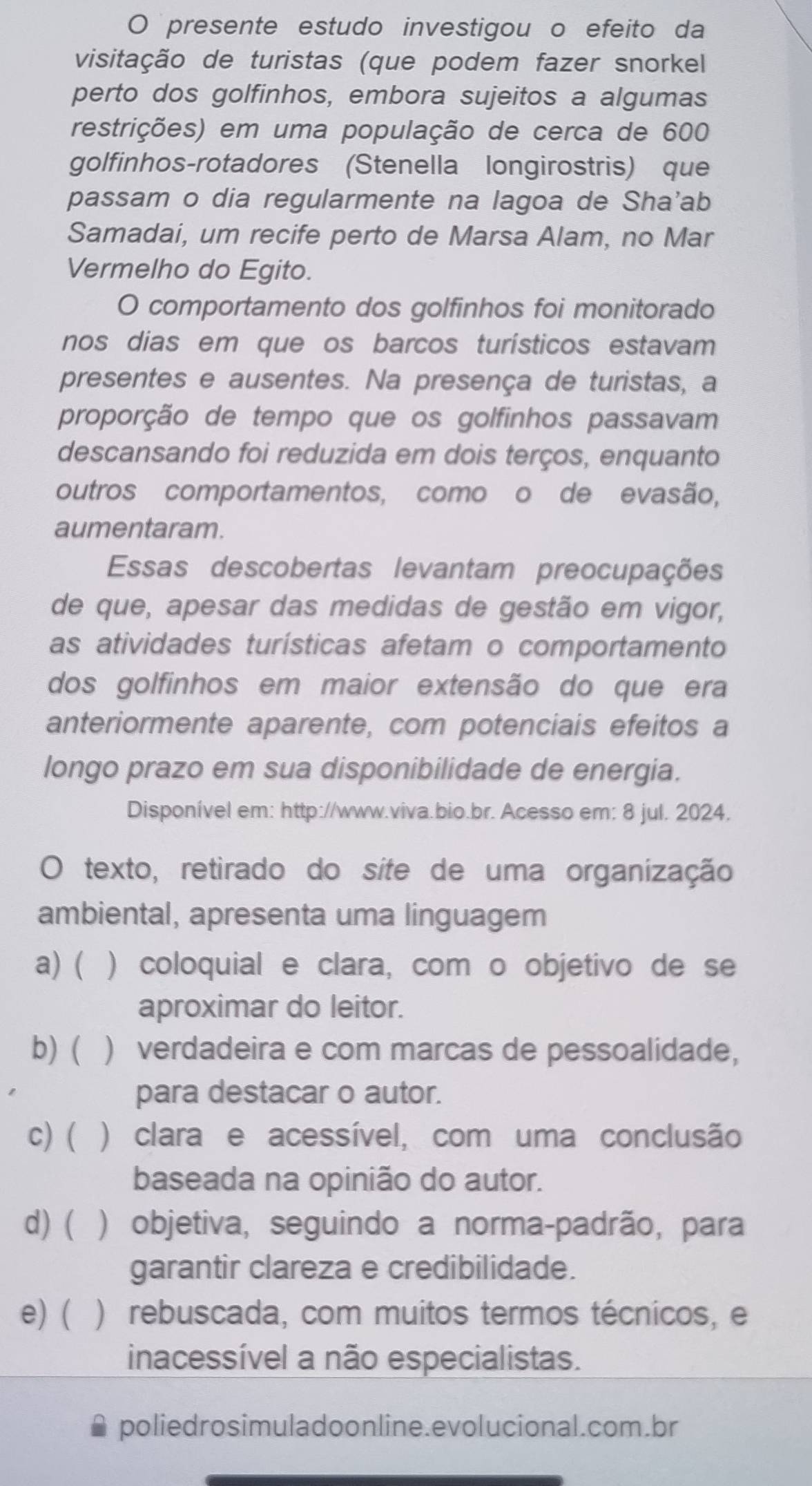 presente estudo investigou o efeito da
visitação de turistas (que podem fazer snorkel
perto dos golfinhos, embora sujeitos a algumas
restrições) em uma população de cerca de 600
golfinhos-rotadores (Stenella longirostris) que
passam o dia regularmente na lagoa de Sha'ab
Samadai, um recife perto de Marsa Alam, no Mar
Vermelho do Egito.
O comportamento dos golfinhos foi monitorado
nos dias em que os barcos turísticos estavam
presentes e ausentes. Na presença de turistas, a
proporção de tempo que os golfinhos passavam
descansando foi reduzida em dois terços, enquanto
outros comportamentos, como o de evasão,
aumentaram.
Essas descobertas levantam preocupações
de que, apesar das medidas de gestão em vigor,
as atividades turísticas afetam o comportamento
dos golfinhos em maior extensão do que era
anteriormente aparente, com potenciais efeitos a
longo prazo em sua disponibilidade de energia.
Disponível em: http://www.viva.bio.br. Acesso em: 8 jul. 2024.
O texto, retirado do síte de uma organização
ambiental, apresenta uma linguagem
a) ( ) coloquial e clara, com o objetivo de se
aproximar do leitor.
b) ( ) verdadeira e com marcas de pessoalidade,
para destacar o autor.
c) ( ) clara e acessível, com uma conclusão
baseada na opinião do autor.
d) ( ) objetiva, seguindo a norma-padrão, para
garantir clareza e credibilidade.
e) ( ) rebuscada, com muitos termos técnicos, e
inacessível a não especialistas.
poliedrosimuladoonline.evolucional.com.br