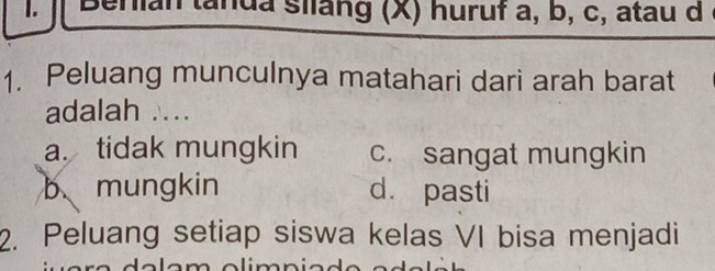 an tanua silang (X) huruf a, b, c, atau d
1. Peluang munculnya matahari dari arah barat
adalah ....
a. tidak mungkin c. sangat mungkin
b mungkin d. pasti
2. Peluang setiap siswa kelas VI bisa menjadi