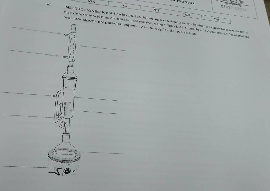 424
9.0
imentos CECYIEGAMAC
703
16.0
_v. INSTRUCCIONES: Identífica las partes del equipo mostrado en el siguiente esquema e índica para 
729 
que determinación es apropiado, así mismo, específica sí, de acuerdo a la determinación el matraz 
requien su explica de que se trata. 
_