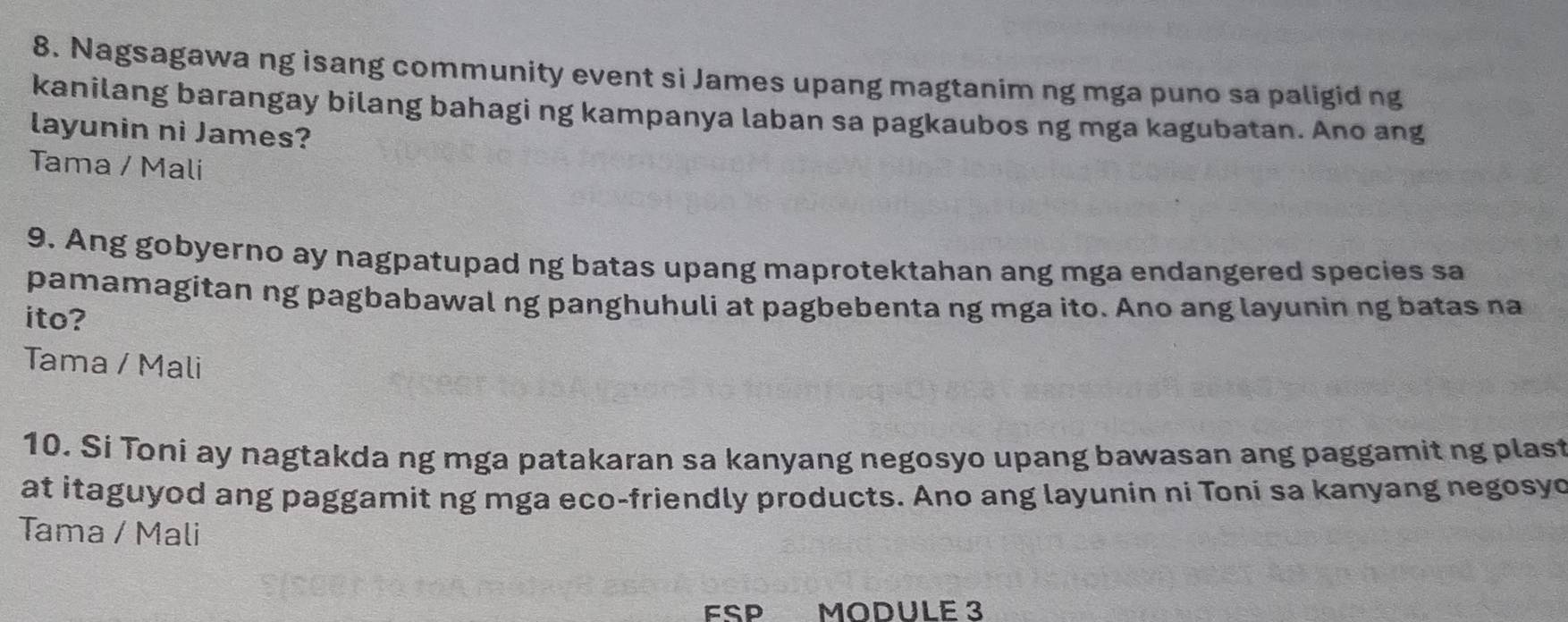 Nagsagawa ng isang community event si James upang magtanim ng mga puno sa paligid ng
kanilang barangay bilang bahagi ng kampanya laban sa pagkaubos ng mga kagubatan. Ano ang
layunin ni James?
Tama / Mali
9. Ang gobyerno ay nagpatupad ng batas upang maprotektahan ang mga endangered species sa
pamamagitan ng pagbabawal ng panghuhuli at pagbebenta ng mga ito. Ano ang layunin ng batas na
ito?
Tama / Mali
10. Si Toni ay nagtakda ng mga patakaran sa kanyang negosyo upang bawasan ang paggamit ng plast
at itaguyod ang paggamit ng mga eco-friendly products. Ano ang layunin ni Toni sa kanyang negosyo
Tama / Mali
FSP MODULE 3