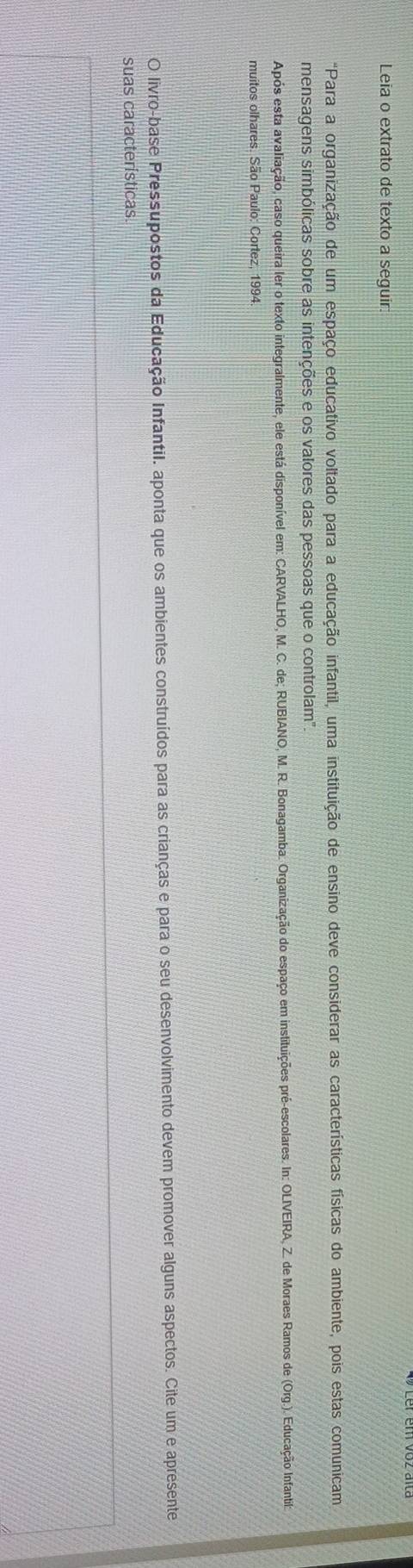 Leia o extrato de texto a seguir: 
"Para a organização de um espaço educativo voltado para a educação infantil, uma instituição de ensino deve considerar as características físicas do ambiente, pois estas comunicam 
mensagens simbólicas sobre as intenções e os valores das pessoas que o controlam" 
Após esta avaliação, caso queira ler o texto integralmente, ele está disponível em: CARVALHO, M. C. de; RUBIANO, M. R. Bonagamba. Organização do espaço em instituições pré-escolares. In: OLIVEIRA, Z. de Moraes Ramos de (Org.). Educação Infanti 
muitos olhares. São Paulo: Cortez, 1994 
O livro-base Pressupostos da Educação Infantil. aponta que os ambientes construídos para as crianças e para o seu desenvolvimento devem promover alguns aspectos. Cite um e apresente 
suas características.