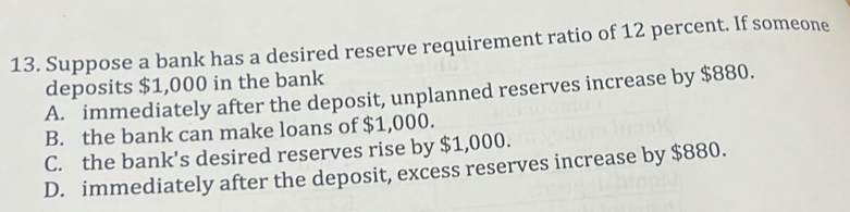 Suppose a bank has a desired reserve requirement ratio of 12 percent. If someone
deposits $1,000 in the bank
A. immediately after the deposit, unplanned reserves increase by $880.
B. the bank can make loans of $1,000.
C. the bank's desired reserves rise by $1,000.
D. immediately after the deposit, excess reserves increase by $880.