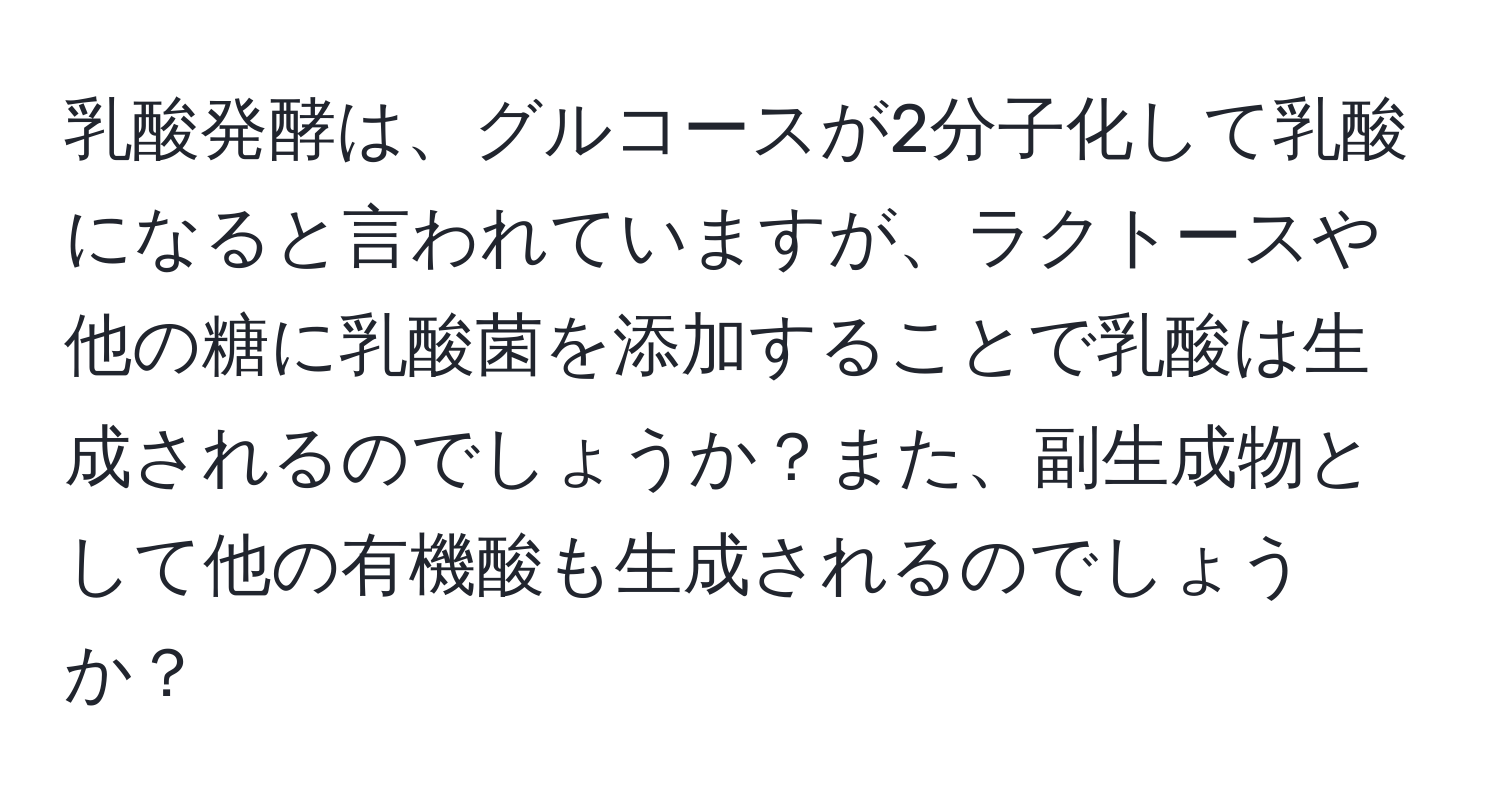 乳酸発酵は、グルコースが2分子化して乳酸になると言われていますが、ラクトースや他の糖に乳酸菌を添加することで乳酸は生成されるのでしょうか？また、副生成物として他の有機酸も生成されるのでしょうか？