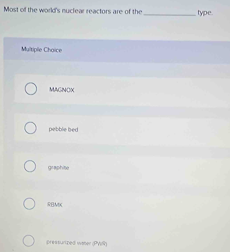 Most of the world's nuclear reactors are of the _type.
Multiple Choice
MAGNOX
pebble bed
graphite
RBMK
pressurized water (PWR)