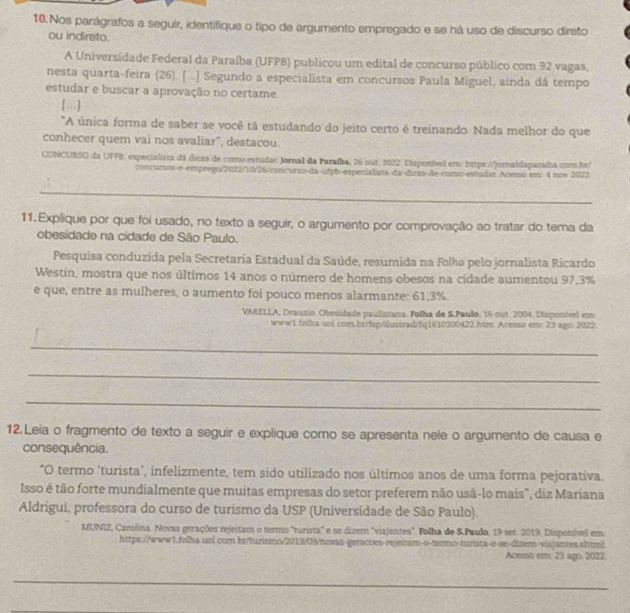 Nos parágrafos a seguir, identifique o tipo de argumento empregado e se há uso de discurso direto
ou indireto.
A Universidade Federal da Paraíba (UFPB) publicou um edital de concurso público com 92 vagas,
nesta quarta-feira (26). [ ..] Segundo a especialista em concursos Paula Miguel, ainda dá tempo
estudar e buscar a aprovação no certame.
[...]
"A única forma de saber se você tá estudando do jeito certo é treinando. Nada melhor do que
conhecer quem vai nos avaliar", destacou.
CONCURSO da UFPB: especialista dá dicas de como estudar: Jornal da Paraíba, 26 out. 2022. Disponível em: https://jornaldaparaíba.com.br/
concursos-e-emprego/2022/10/26/concurso-da-ufpb-especialista-da-dicas-de-como-estudar Acesso em: 4 nev 2022
_
_
11.Explique por que foi usado, no texto a seguir, o argumento por comprovação ao tratar do tema da
obesidade na cidade de São Paulo.
Pesquisa conduzida pela Secretaria Estadual da Saúde, resumida na Folha pelo jornalista Ricardo
Westin, mostra que nos últimos 14 anos o número de homens obesos na cidade aumentou 97,3%
e que, entre as mulheres, o aumento foi pouco menos alarmante: 61,3%.
VARELLA, Drauzio. Obesidade paulistana. Folha de S.Paulo, 16 out. 2004, Disponível em
www1.folha uol.com.br/fsp/ilustrad/fq1610200422.htm. Acesso em: 23 ago. 2022
_
_
_
12. Leia o fragmento de texto a seguir e explique como se apresenta nele o argumento de causa e
consequência.
*O termo ‘turista’, infelizmente, tem sido utilizado nos últimos anos de uma forma pejorativa.
Isso é tão forte mundialmente que muitas empresas do setor preferem não usá-lo mais", diz Mariana
Aldrigui, professora do curso de turismo da USP (Universídade de São Paulo).
MUNIZ, Carolina. Novas gerações rejeitam o termo "turista" e se dizem ''viajantes'. Folha de S.Paulo, 19 set. 2019. Disponível em
https://www1.folha.uol.com.br/turismo/2019/09/novas-geracoes-rejeitam-o-termo-turista-e-se-dizem-viajantes.shtml
Acesso em: 23 ago, 2022.
_