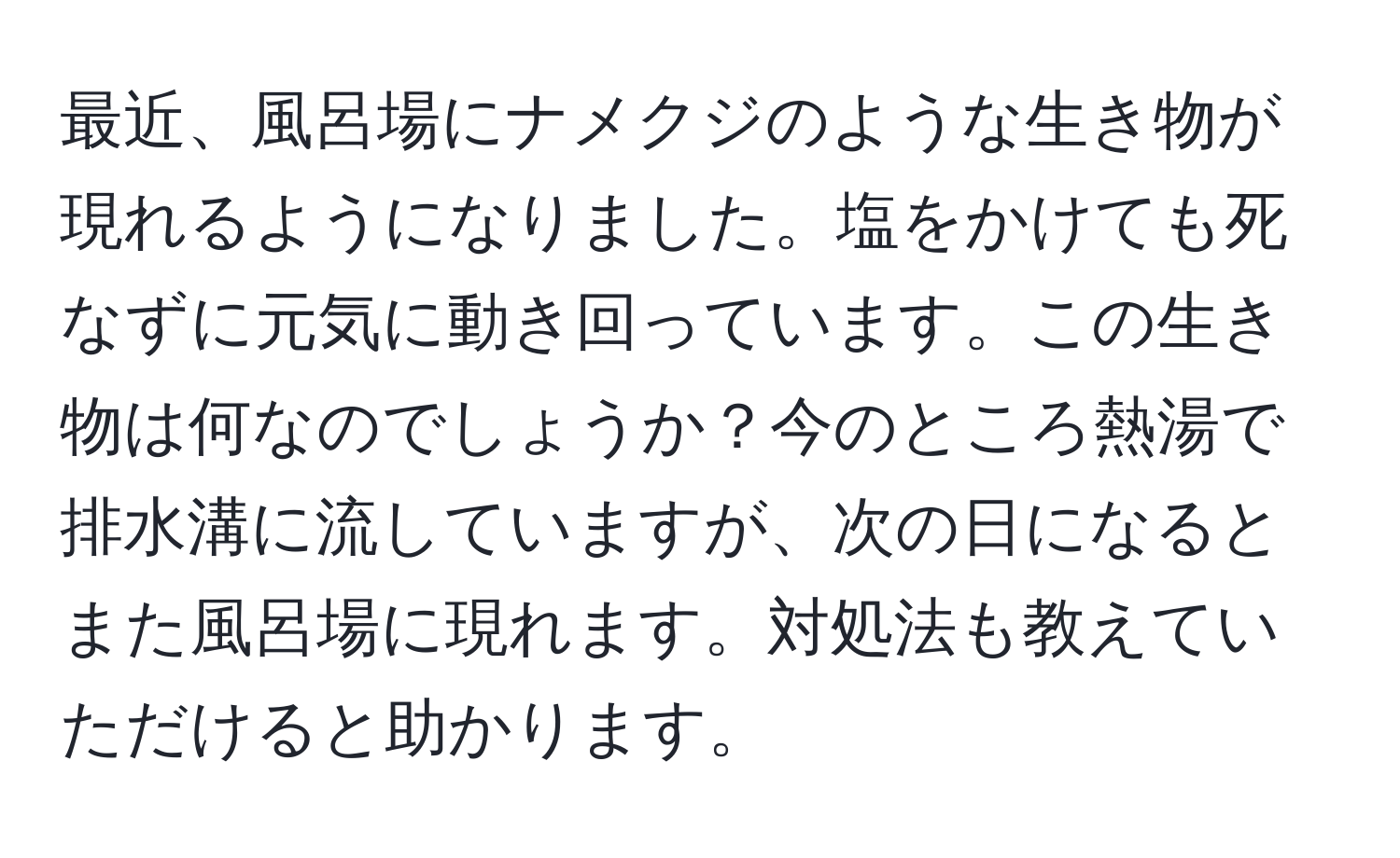 最近、風呂場にナメクジのような生き物が現れるようになりました。塩をかけても死なずに元気に動き回っています。この生き物は何なのでしょうか？今のところ熱湯で排水溝に流していますが、次の日になるとまた風呂場に現れます。対処法も教えていただけると助かります。