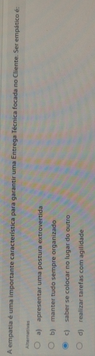 A empatia é uma importante característica para garantir uma Entrega Técnica focada no Cliente. Ser empático é:
Alternativas
a) apresentar uma postura extrovertida
b) manter tudo sempre organizado
c) saber se colocar no lugar do outro
d) realizar tarefas com agilidade