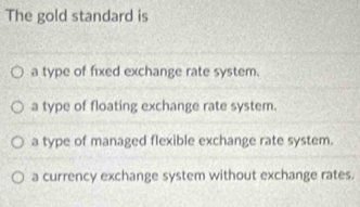 The gold standard is
a type of fixed exchange rate system.
a type of floating exchange rate system.
a type of managed flexible exchange rate system.
a currency exchange system without exchange rates.