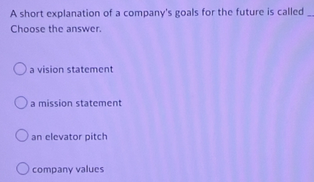 A short explanation of a company's goals for the future is called_
Choose the answer.
a vision statement
a mission statement
an elevator pitch
company values