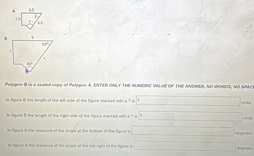 A 2.5
7
1.5 ? 2.5
Polygon B is a scaled copy of Polygon A. ENTER ONLY THE NUMERIC VALUE OF THE ANSWER, NO WORDS, NO SPACI
In figure B the length of the left side of the figure marked with a ? is 3 units.
In figure B the length of the right side of the figure marked with a ? is 5 units
In figure A the measure of the angle at the bottom of the figure is □ degrees
In figure A the measure of the angle at the top right of the figure is □ degrees