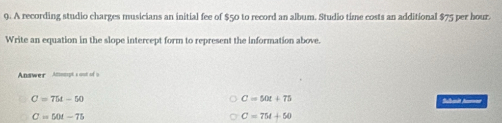 A recording studio charges musicians an initial fee of $50 to record an album. Studio time costs an additional $75 per hour.
Write an equation in the slope intercept form to represent the information above.
Answer Attempts out of i
C=50t+75
C=75t-50 Subait Aue
C=50t-75
C=75t+50