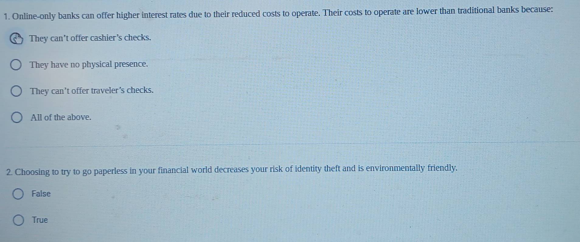 Online-only banks can offer higher interest rates due to their reduced costs to operate. Their costs to operate are lower than traditional banks because:
They can’t offer cashier’s checks.
They have no physical presence.
They can’t offer traveler’s checks.
All of the above.
2. Choosing to try to go paperless in your financial world decreases your risk of identity theft and is environmentally friendly.
False
True