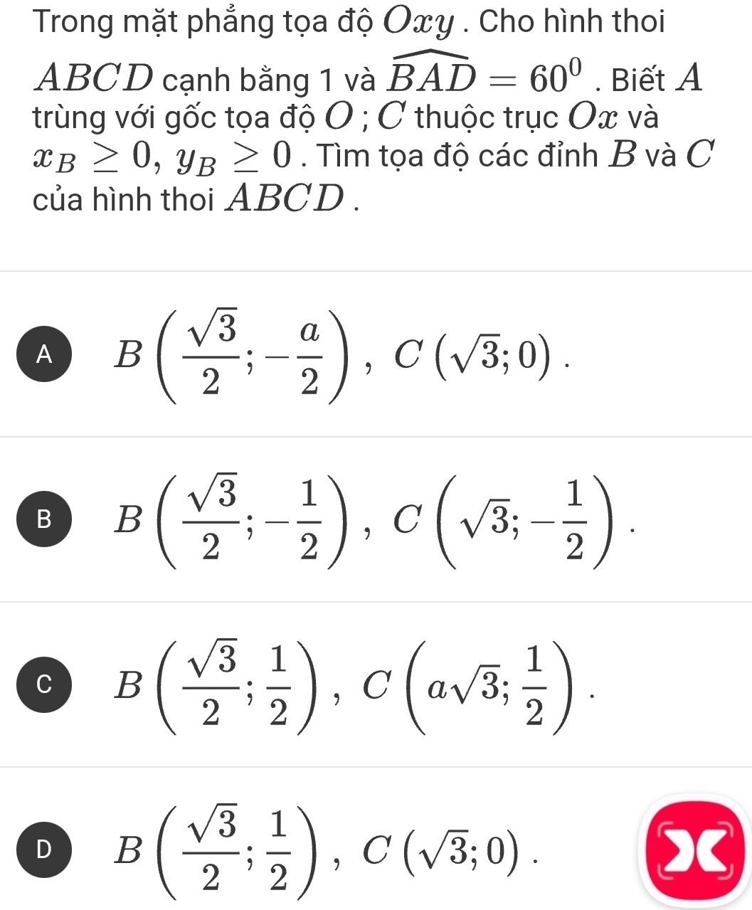 Trong mặt phẳng tọa độ Oxy. Cho hình thoi
ABCD cạnh bằng 1 và widehat BAD=60°. Biết A
trùng với gốc tọa độ O; C thuộc trục Ox và
x_B≥ 0, y_B≥ 0. Tìm tọa độ các đỉnh B và C
của hình thoi ABCD.
A B( sqrt(3)/2 ;- a/2 ), C(sqrt(3);0).
B B( sqrt(3)/2 ;- 1/2 ), C(sqrt(3);- 1/2 ).
C B( sqrt(3)/2 ; 1/2 ), C(asqrt(3); 1/2 ).
D B( sqrt(3)/2 ; 1/2 ), C(sqrt(3);0). 
x