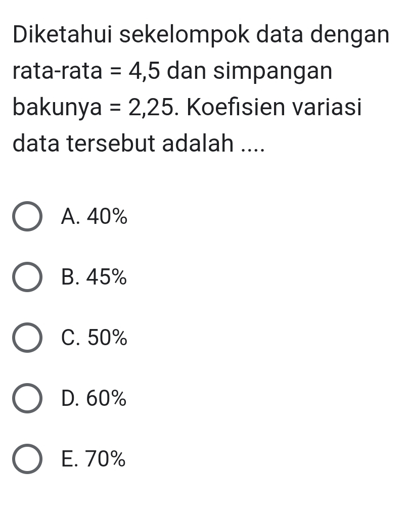 Diketahui sekelompok data dengan
rata-rata =4,5 dan simpangan
bakunya =2,25. Koefisien variasi
data tersebut adalah ....
A. 40%
B. 45%
C. 50%
D. 60%
E. 70%