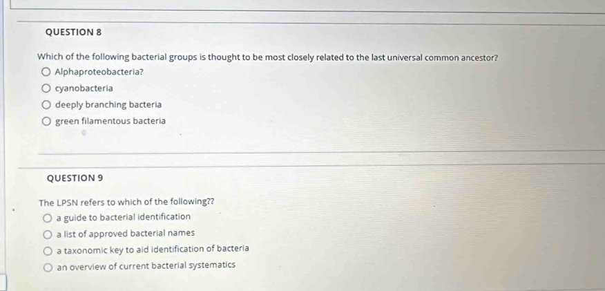 Which of the following bacterial groups is thought to be most closely related to the last universal common ancestor?
Alphaproteobacteria?
cyanobacteria
deeply branching bacteria
green filamentous bacteria
QUESTION 9
The LPSN refers to which of the following??
a guide to bacterial identification
a list of approved bacterial names
a taxonomic key to aid identification of bacteria
an overview of current bacterial systematics